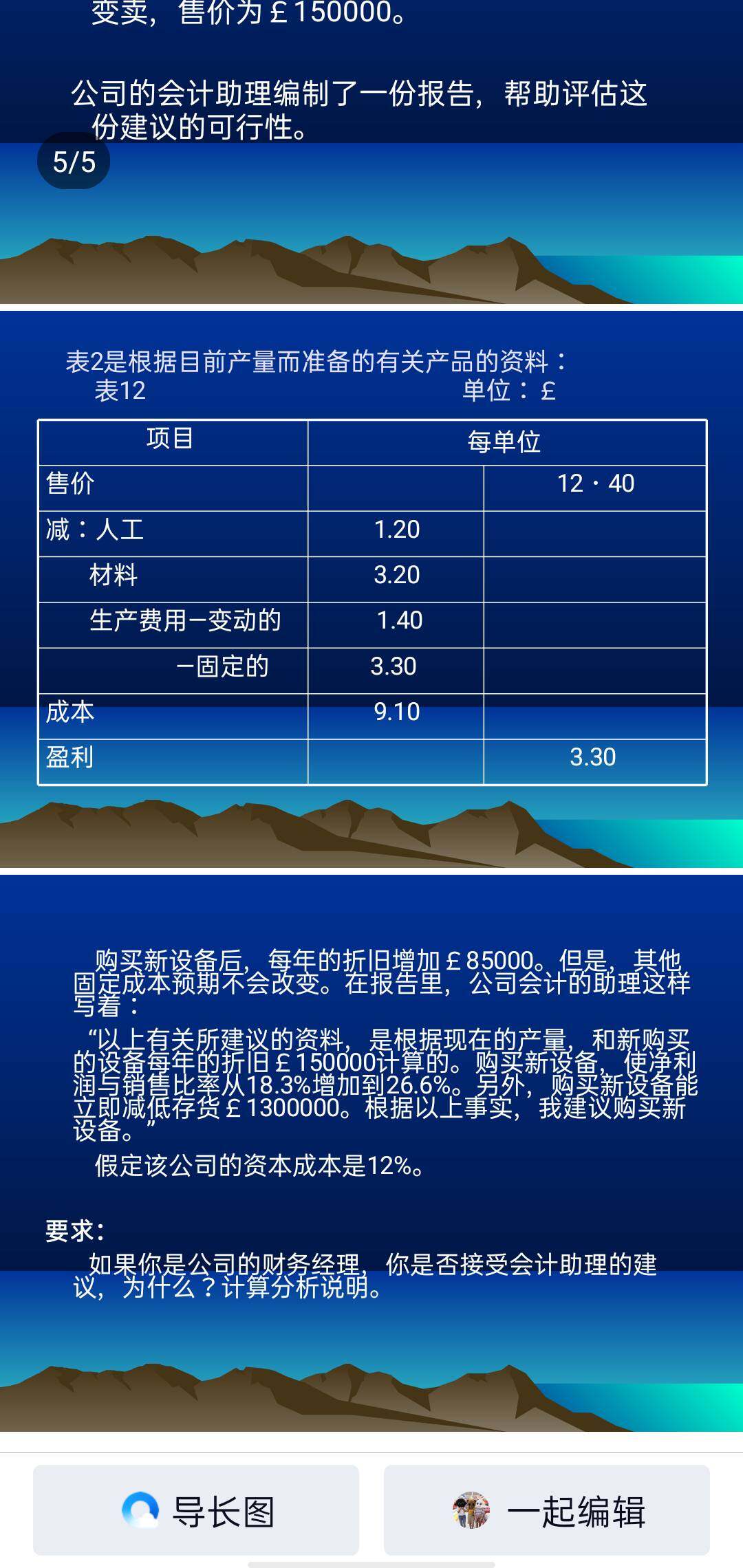 1/5eorge(controls)ltd.关于设备更新的决策
资料：c.george(controls)ltd.生产一系列可用于厨
房用具的温度计。目前的制造过程是半自动化的。生产设
备的成本价是£540000。账面净值是£300000。产品需
求颇为稳定。在最近几年，生产量都维持在每年50000个
单位。
表1是根据目前产量而准备的有关产品的资料：
这设备预期还可用4年，预计残值是£40000。该
公司目前正考虑买新设备，使大部分生产程序完全
自动化。这新设备的成本将为£670000.而它的可用年限是4年，残值预计是£70000。如果购买
新设备，旧设备可立即变卖，售价为£150000。
公司的会计助理编制了一份报告，帮助评估这份
建议的可行性。
购买新设备后，每年的折旧增加£85000。但是，其他固
定成本预期不会改变。在报告里，公司会计的助理这样写着：
“以上有关所建议的资料，是根据现在的产量，和新购买的
设备每年的折旧£150000计算的。购买新设备，使净利润与销
比率从18.3%增加到26.6%。另外，购买新设备能立即减低存
货£1300000。根据以上事实，我