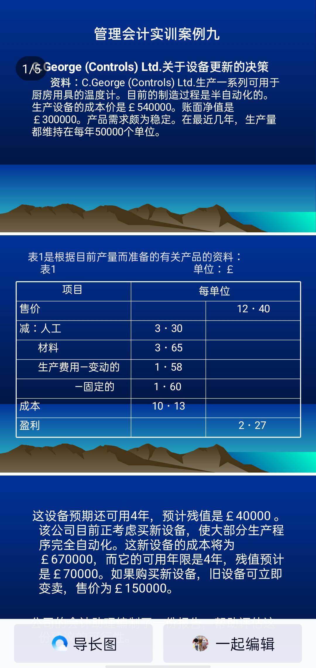 1/5eorge(controls)ltd.关于设备更新的决策
资料：c.george(controls)ltd.生产一系列可用于厨
房用具的温度计。目前的制造过程是半自动化的。生产设
备的成本价是£540000。账面净值是£300000。产品需
求颇为稳定。在最近几年，生产量都维持在每年50000个
单位。
表1是根据目前产量而准备的有关产品的资料：
这设备预期还可用4年，预计残值是£40000。该
公司目前正考虑买新设备，使大部分生产程序完全
自动化。这新设备的成本将为£670000.而它的可用年限是4年，残值预计是£70000。如果购买
新设备，旧设备可立即变卖，售价为£150000。
公司的会计助理编制了一份报告，帮助评估这份
建议的可行性。
购买新设备后，每年的折旧增加£85000。但是，其他固
定成本预期不会改变。在报告里，公司会计的助理这样写着：
“以上有关所建议的资料，是根据现在的产量，和新购买的
设备每年的折旧£150000计算的。购买新设备，使净利润与销
比率从18.3%增加到26.6%。另外，购买新设备能立即减低存
货£1300000。根据以上事实，我